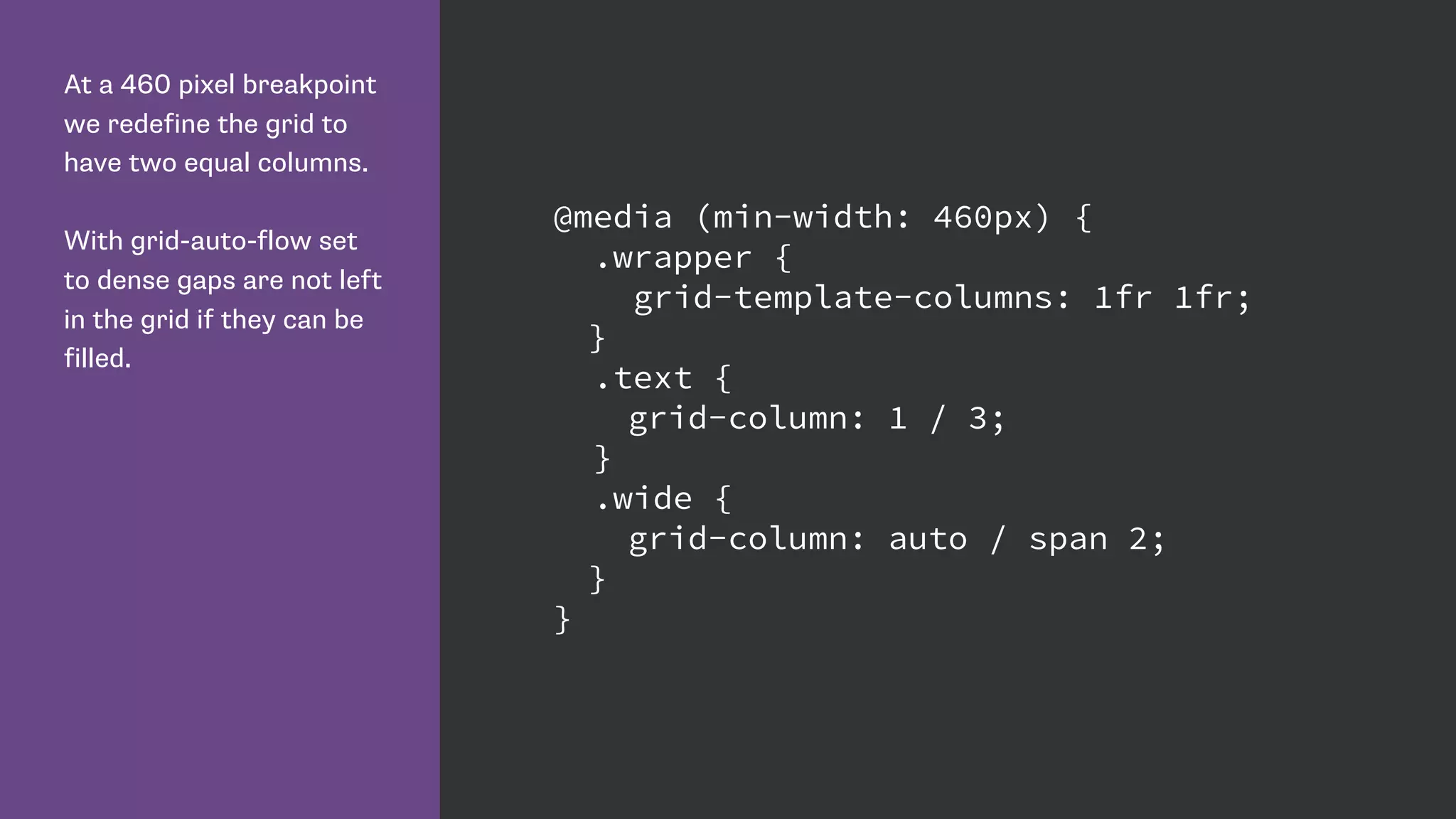 At a 460 pixel breakpoint
we redefine the grid to
have two equal columns.
With grid-auto-flow set
to dense gaps are not left
in the grid if they can be
filled.
@media (min-width: 460px) {
.wrapper {
grid-template-columns: 1fr 1fr;
}
.text {
grid-column: 1 / 3;
}
.wide {
grid-column: auto / span 2;
}
}
 