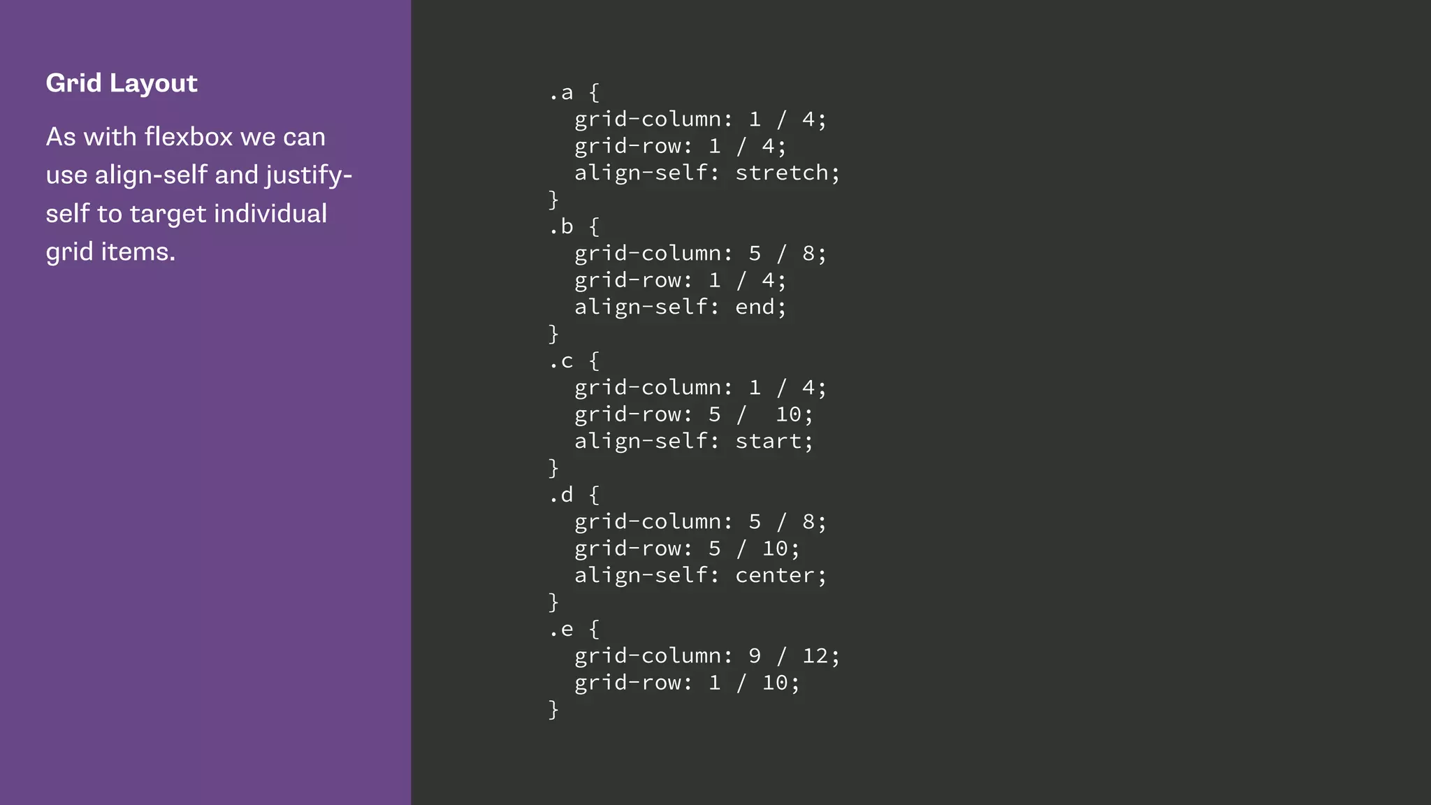 Grid Layout
As with flexbox we can
use align-self and justify-
self to target individual
grid items.
.a {
grid-column: 1 / 4;
grid-row: 1 / 4;
align-self: stretch;
}
.b {
grid-column: 5 / 8;
grid-row: 1 / 4;
align-self: end;
}
.c {
grid-column: 1 / 4;
grid-row: 5 / 10;
align-self: start;
}
.d {
grid-column: 5 / 8;
grid-row: 5 / 10;
align-self: center;
}
.e {
grid-column: 9 / 12;
grid-row: 1 / 10;
}
 
