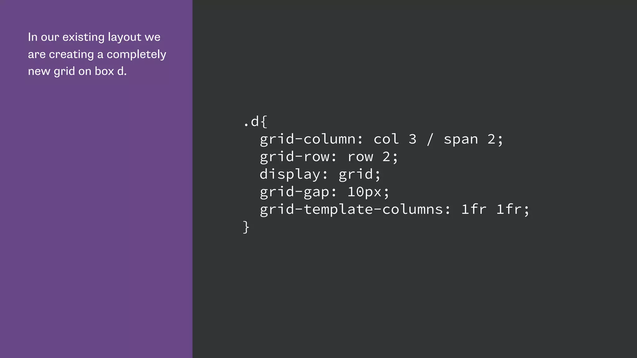 In our existing layout we
are creating a completely
new grid on box d.
.d{
grid-column: col 3 / span 2;
grid-row: row 2;
display: grid;
grid-gap: 10px;
grid-template-columns: 1fr 1fr;
}
 