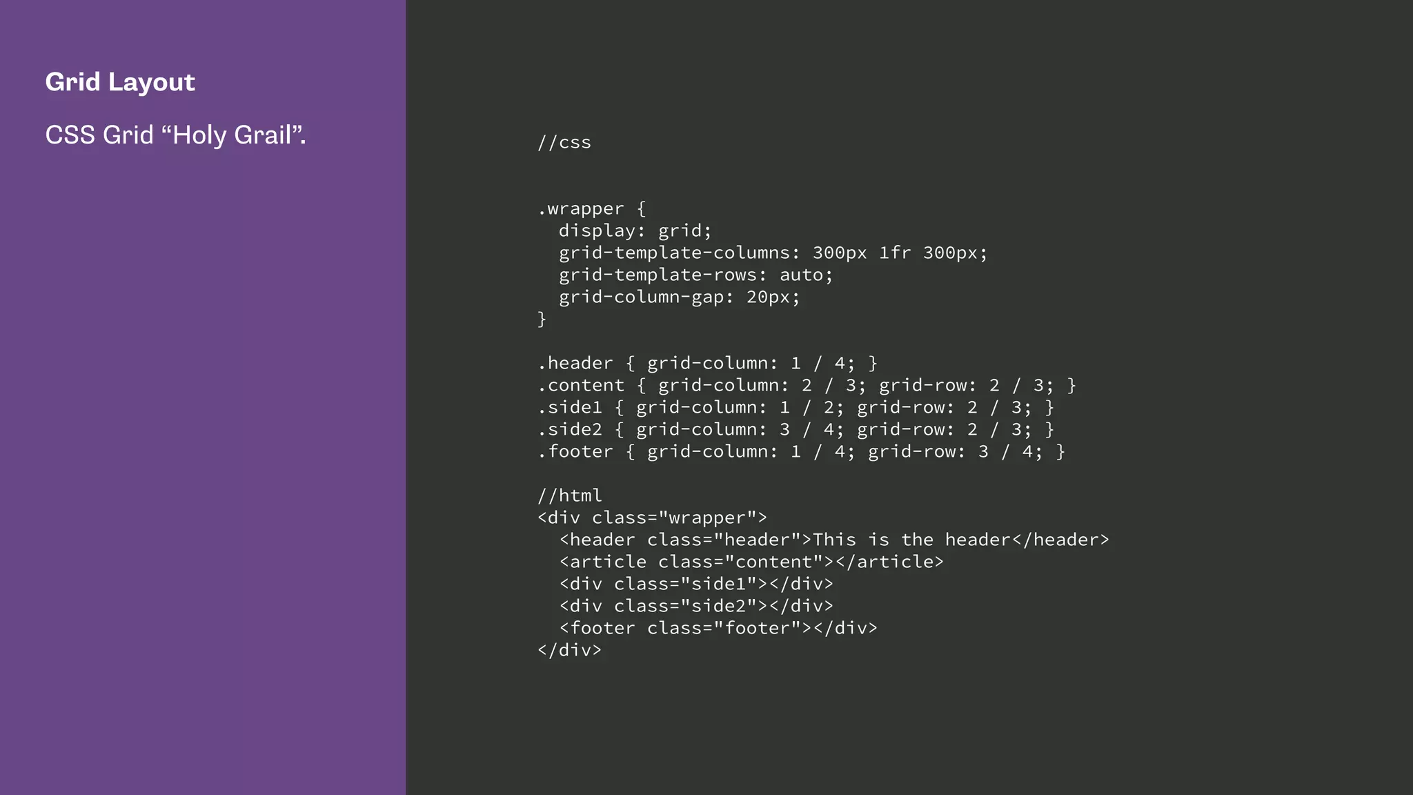 Grid Layout
CSS Grid “Holy Grail”. //css
.wrapper {
display: grid;
grid-template-columns: 300px 1fr 300px;
grid-template-rows: auto;
grid-column-gap: 20px;
}
.header { grid-column: 1 / 4; }
.content { grid-column: 2 / 3; grid-row: 2 / 3; }
.side1 { grid-column: 1 / 2; grid-row: 2 / 3; }
.side2 { grid-column: 3 / 4; grid-row: 2 / 3; }
.footer { grid-column: 1 / 4; grid-row: 3 / 4; }
//html
<div class="wrapper">
<header class="header">This is the header</header>
<article class="content"></article>
<div class="side1"></div>
<div class="side2"></div>
<footer class="footer"></div>
</div>
 