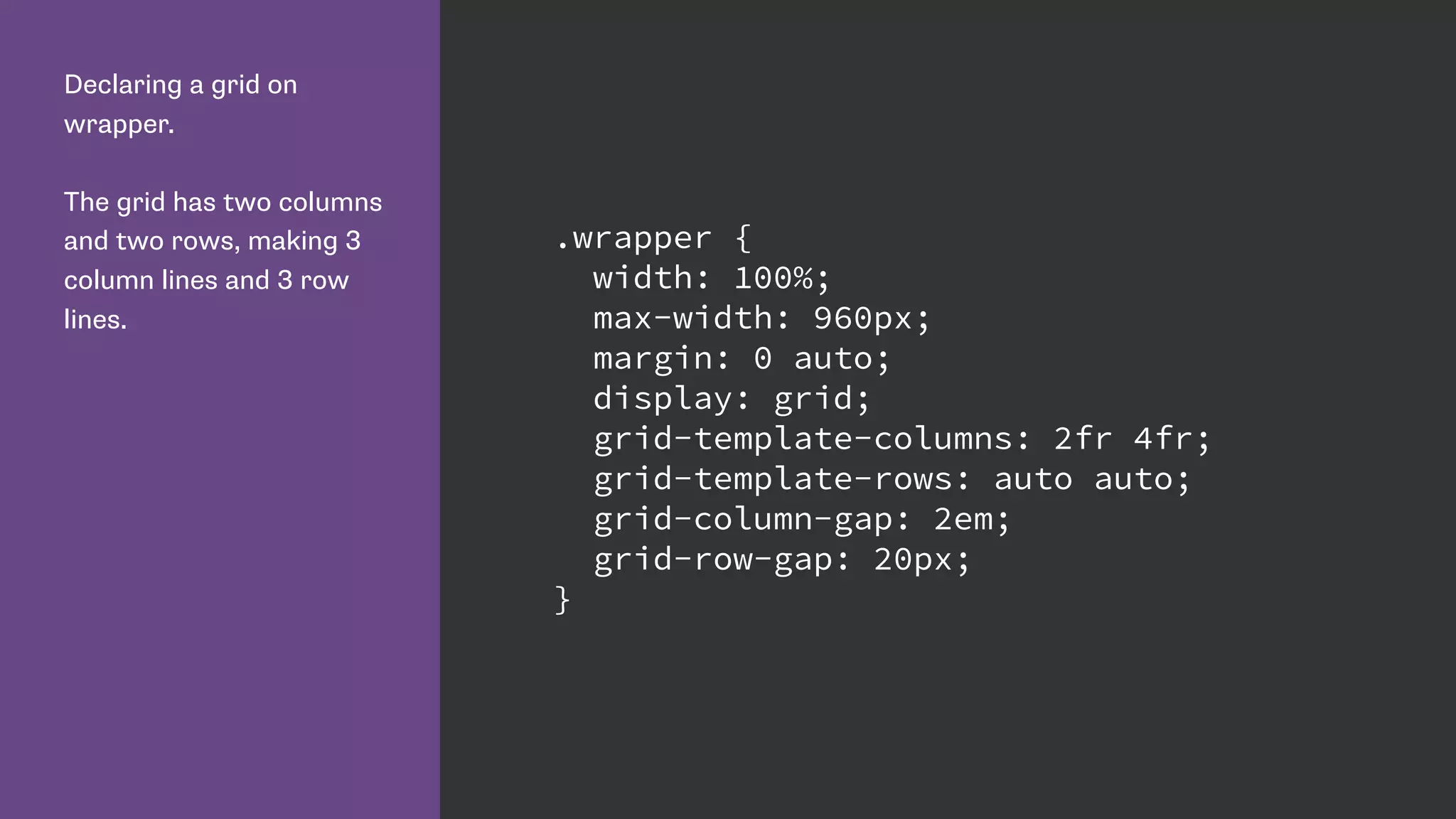 Declaring a grid on
wrapper.
The grid has two columns
and two rows, making 3
column lines and 3 row
lines.
.wrapper {
width: 100%;
max-width: 960px;
margin: 0 auto;
display: grid;
grid-template-columns: 2fr 4fr;
grid-template-rows: auto auto;
grid-column-gap: 2em;
grid-row-gap: 20px;
}
 