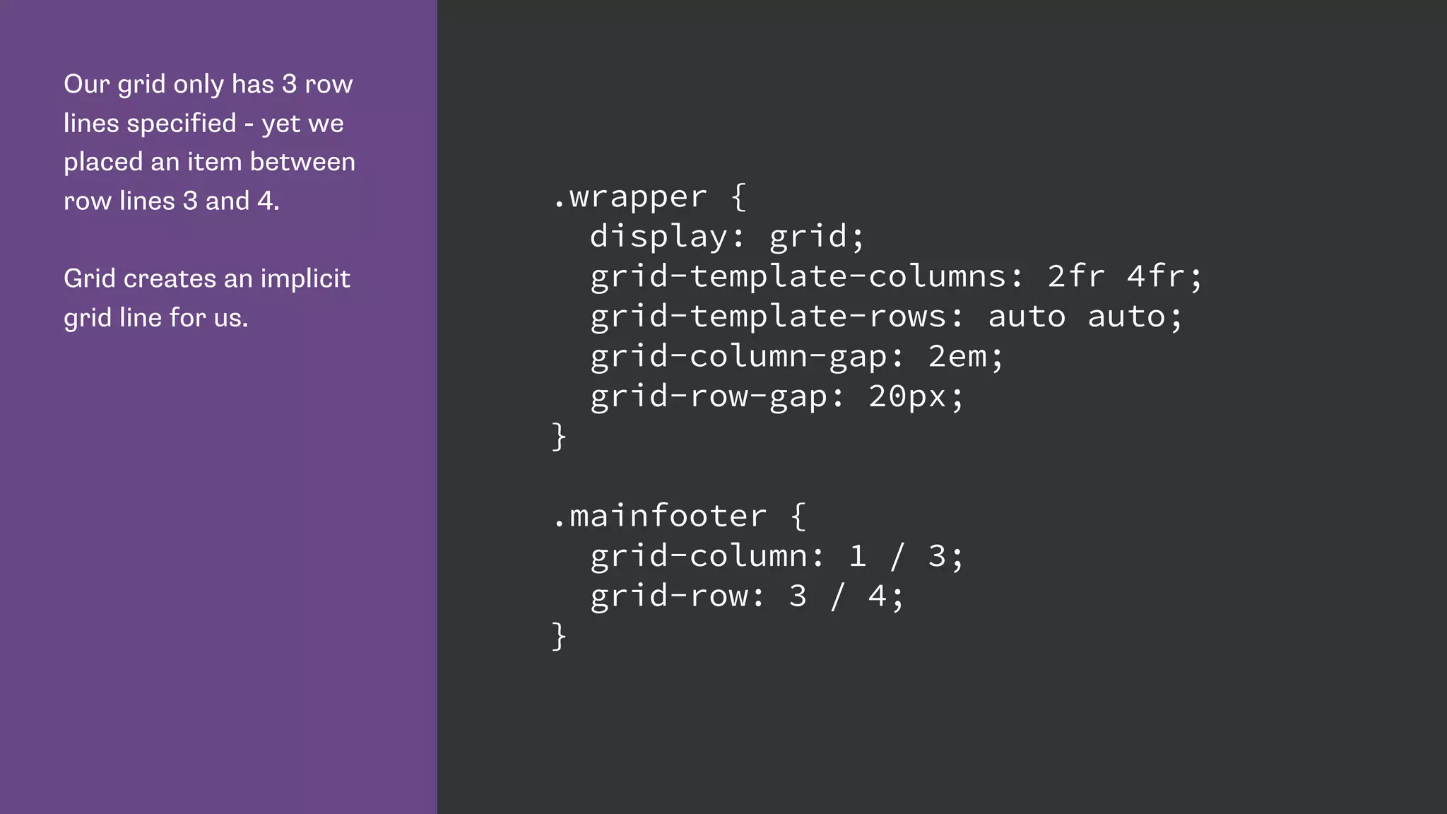 Our grid only has 3 row
lines specified - yet we
placed an item between
row lines 3 and 4.
Grid creates an implicit
grid line for us.
.wrapper {
display: grid;
grid-template-columns: 2fr 4fr;
grid-template-rows: auto auto;
grid-column-gap: 2em;
grid-row-gap: 20px;
}
.mainfooter {
grid-column: 1 / 3;
grid-row: 3 / 4;
}
 