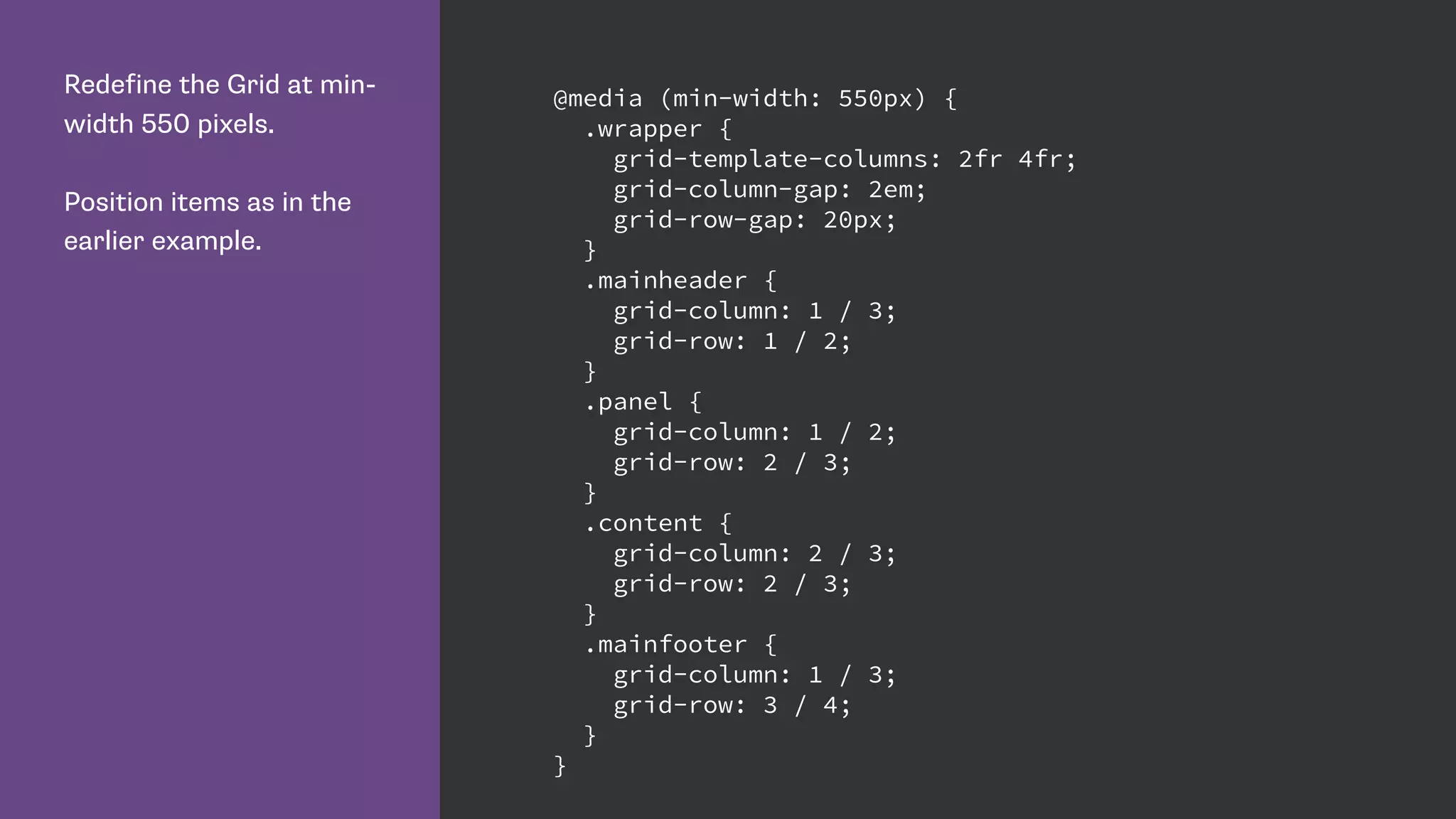 Redefine the Grid at min-
width 550 pixels.
Position items as in the
earlier example.
@media (min-width: 550px) {
.wrapper {
grid-template-columns: 2fr 4fr;
grid-column-gap: 2em;
grid-row-gap: 20px;
}
.mainheader {
grid-column: 1 / 3;
grid-row: 1 / 2;
}
.panel {
grid-column: 1 / 2;
grid-row: 2 / 3;
}
.content {
grid-column: 2 / 3;
grid-row: 2 / 3;
}
.mainfooter {
grid-column: 1 / 3;
grid-row: 3 / 4;
}
}
 