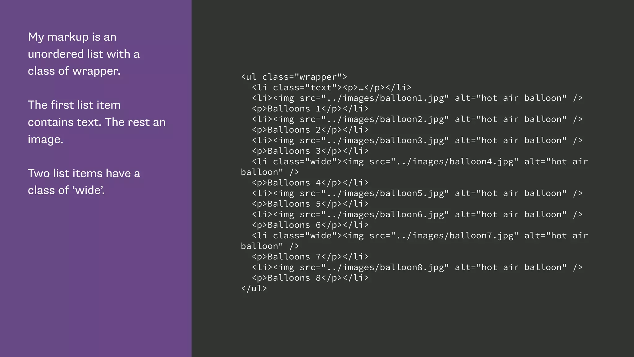 My markup is an
unordered list with a
class of wrapper.
The first list item
contains text. The rest an
image.
Two list items have a
class of ‘wide’.
<ul class="wrapper">
<li class="text"><p>…</p></li>
<li><img src="../images/balloon1.jpg" alt="hot air balloon" />
<p>Balloons 1</p></li>
<li><img src="../images/balloon2.jpg" alt="hot air balloon" />
<p>Balloons 2</p></li>
<li><img src="../images/balloon3.jpg" alt="hot air balloon" />
<p>Balloons 3</p></li>
<li class="wide"><img src="../images/balloon4.jpg" alt="hot air
balloon" />
<p>Balloons 4</p></li>
<li><img src="../images/balloon5.jpg" alt="hot air balloon" />
<p>Balloons 5</p></li>
<li><img src="../images/balloon6.jpg" alt="hot air balloon" />
<p>Balloons 6</p></li>
<li class="wide"><img src="../images/balloon7.jpg" alt="hot air
balloon" />
<p>Balloons 7</p></li>
<li><img src="../images/balloon8.jpg" alt="hot air balloon" />
<p>Balloons 8</p></li>
</ul>
 