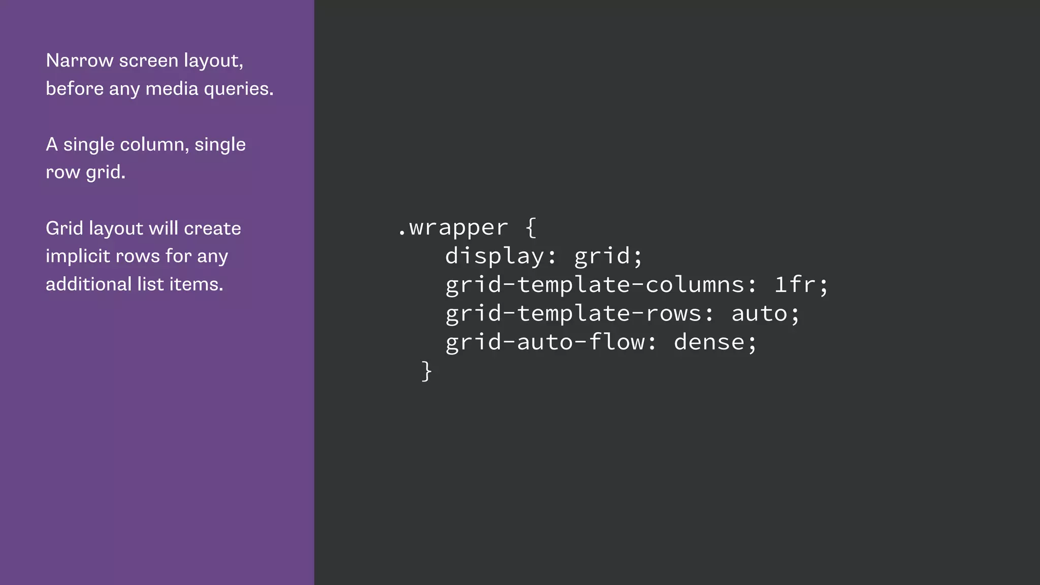 Narrow screen layout,
before any media queries.
A single column, single
row grid.
Grid layout will create
implicit rows for any
additional list items.
.wrapper {
display: grid;
grid-template-columns: 1fr;
grid-template-rows: auto;
grid-auto-flow: dense;
}
 