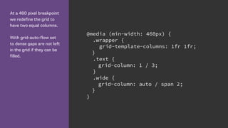 At a 460 pixel breakpoint
we redefine the grid to
have two equal columns.
With grid-auto-flow set
to dense gaps are not left
in the grid if they can be
filled.
@media (min-width: 460px) {
.wrapper {
grid-template-columns: 1fr 1fr;
}
.text {
grid-column: 1 / 3;
}
.wide {
grid-column: auto / span 2;
}
}
 