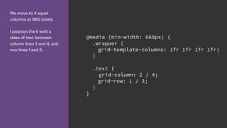 We move to 4 equal
columns at 660 pixels.
I position the li with a
class of text between
column lines 2 and 4, and
row lines 1 and 3.
@media (min-width: 660px) {
.wrapper {
grid-template-columns: 1fr 1fr 1fr 1fr;
}
.text {
grid-column: 2 / 4;
grid-row: 1 / 3;
}
}
 