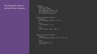We change the value of
grid-auto-flow to sparse.
.wrapper {
display: grid;
max-width: 960px;
grid-template-columns: 1fr;
grid-template-rows: auto;
grid-auto-flow: sparse;
}
@media (min-width: 460px) {
.wrapper {
grid-template-columns: 1fr 1fr;
}
.text {
grid-column: 1 / 3;
}
.wide {
grid-column: auto / span 2;
}
}
@media (min-width: 660px) {
.wrapper {
grid-template-columns: 1fr 1fr 1fr 1fr;
}
.text {
grid-column: 2 / 4;
grid-row: 1 / 3;
}
}
 