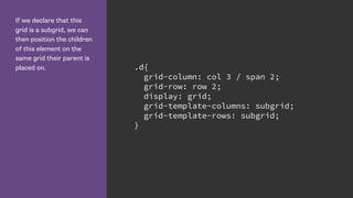 If we declare that this
grid is a subgrid, we can
then position the children
of this element on the
same grid their parent is
placed on. .d{
grid-column: col 3 / span 2;
grid-row: row 2;
display: grid;
grid-template-columns: subgrid;
grid-template-rows: subgrid;
}
 