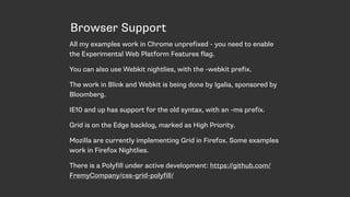 Browser Support
All my examples work in Chrome unprefixed - you need to enable
the Experimental Web Platform Features flag.
You can also use Webkit nightlies, with the -webkit prefix.
The work in Blink and Webkit is being done by Igalia, sponsored by
Bloomberg.
IE10 and up has support for the old syntax, with an -ms prefix.
Grid is on the Edge backlog, marked as High Priority.
Mozilla are currently implementing Grid in Firefox. Some examples
work in Firefox Nightlies.
There is a Polyfill under active development: https://github.com/
FremyCompany/css-grid-polyfill/
 