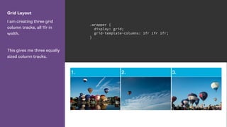 Grid Layout
I am creating three grid
column tracks, all 1fr in
width.
This gives me three equally
sized column tracks.
.wrapper {
display: grid;
grid-template-columns: 1fr 1fr 1fr;
}
 