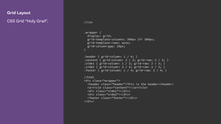 Grid Layout
CSS Grid “Holy Grail”. //css
.wrapper {
display: grid;
grid-template-columns: 300px 1fr 300px;
grid-template-rows: auto;
grid-column-gap: 20px;
}
.header { grid-column: 1 / 4; }
.content { grid-column: 2 / 3; grid-row: 2 / 3; }
.side1 { grid-column: 1 / 2; grid-row: 2 / 3; }
.side2 { grid-column: 3 / 4; grid-row: 2 / 3; }
.footer { grid-column: 1 / 4; grid-row: 3 / 4; }
//html
<div class="wrapper">
<header class="header">This is the header</header>
<article class="content"></article>
<div class="side1"></div>
<div class="side2"></div>
<footer class="footer"></div>
</div>
 