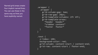 Named grid areas create
four implicit named lines.
You can use these in the
same way as lines you
have explicitly named.
.wrapper {
.wrapper {
grid-column-gap: 2em;
grid-row-gap: 20px;
grid-template-columns: 2fr 4fr;
grid-template-areas:
"header header"
"sidebar content"
"footer footer"
}
}
.test {
z-index: 100;
background-color: red;
grid-column: content-start / content-end;
grid-row: content-start / footer-end;
}
 