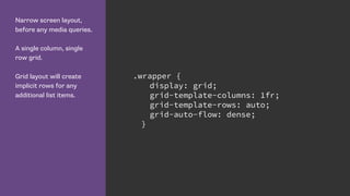 Narrow screen layout,
before any media queries.
A single column, single
row grid.
Grid layout will create
implicit rows for any
additional list items.
.wrapper {
display: grid;
grid-template-columns: 1fr;
grid-template-rows: auto;
grid-auto-flow: dense;
}
 