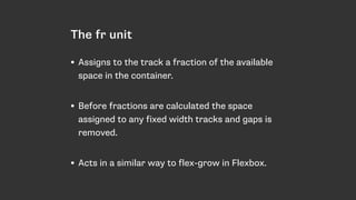The fr unit
• Assigns to the track a fraction of the available
space in the container. 
• Before fractions are calculated the space
assigned to any fixed width tracks and gaps is
removed. 
• Acts in a similar way to flex-grow in Flexbox.
 