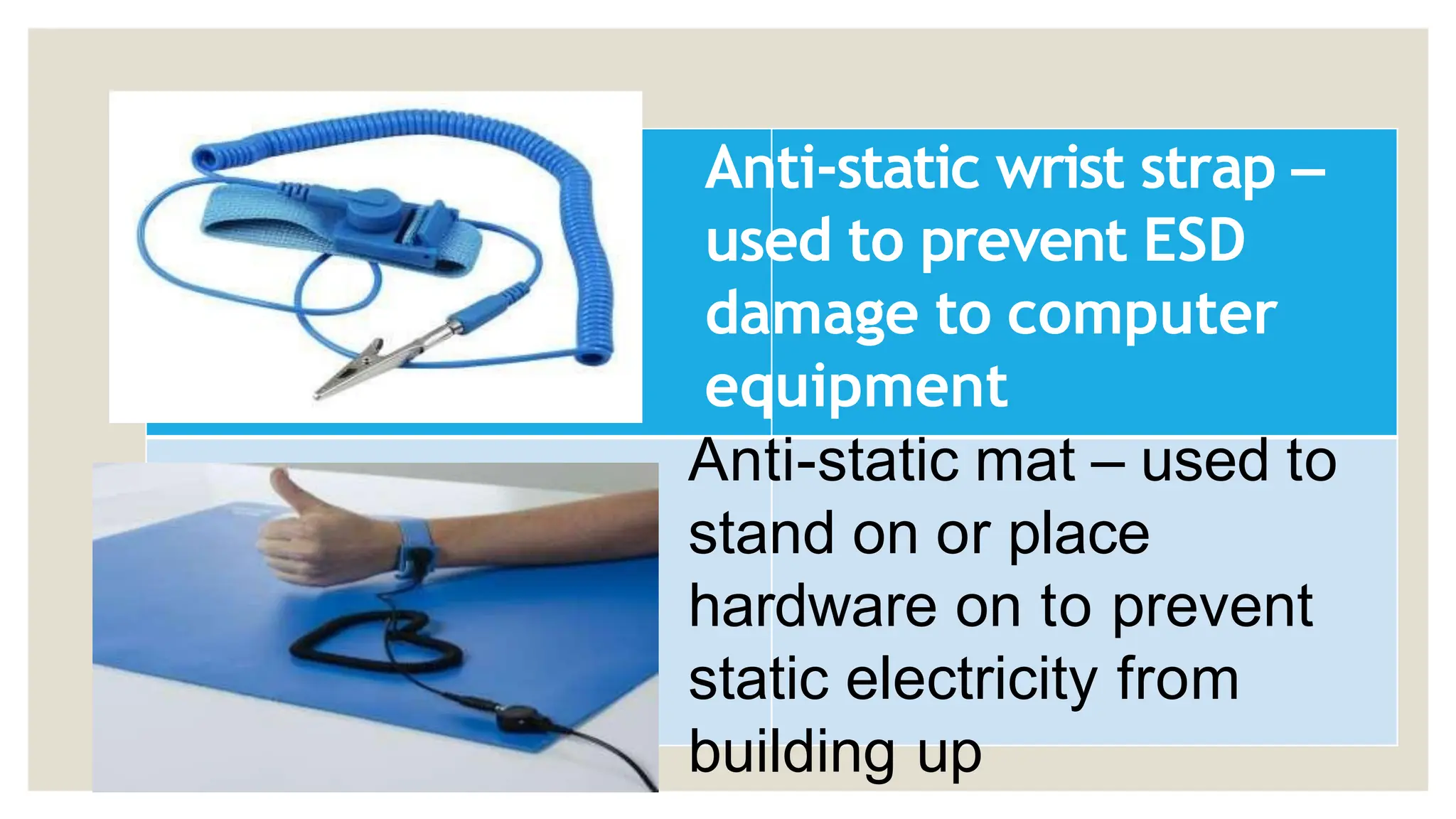 Anti-static wrist strap –
used to prevent ESD
damage to computer
equipment
Anti-static mat – used to
stand on or place
hardware on to prevent
static electricity from
building up
 