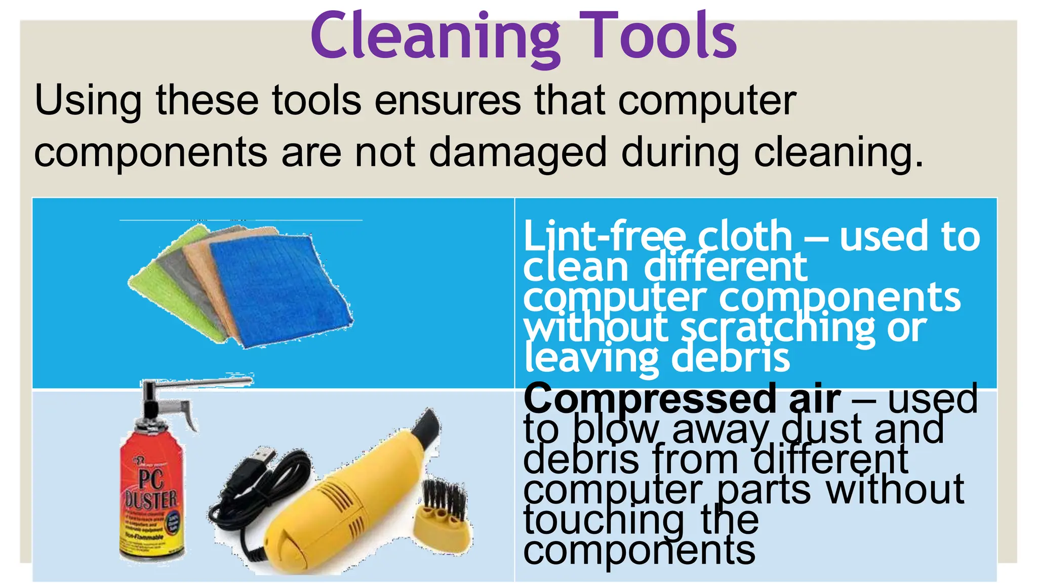 Cleaning Tools
Using these tools ensures that computer
components are not damaged during cleaning.
Lint-free cloth – used to
clean different
computer components
without scratching or
leaving debris
Compressed air – used
to blow away dust and
debris from different
computer parts without
touching the
components
 
