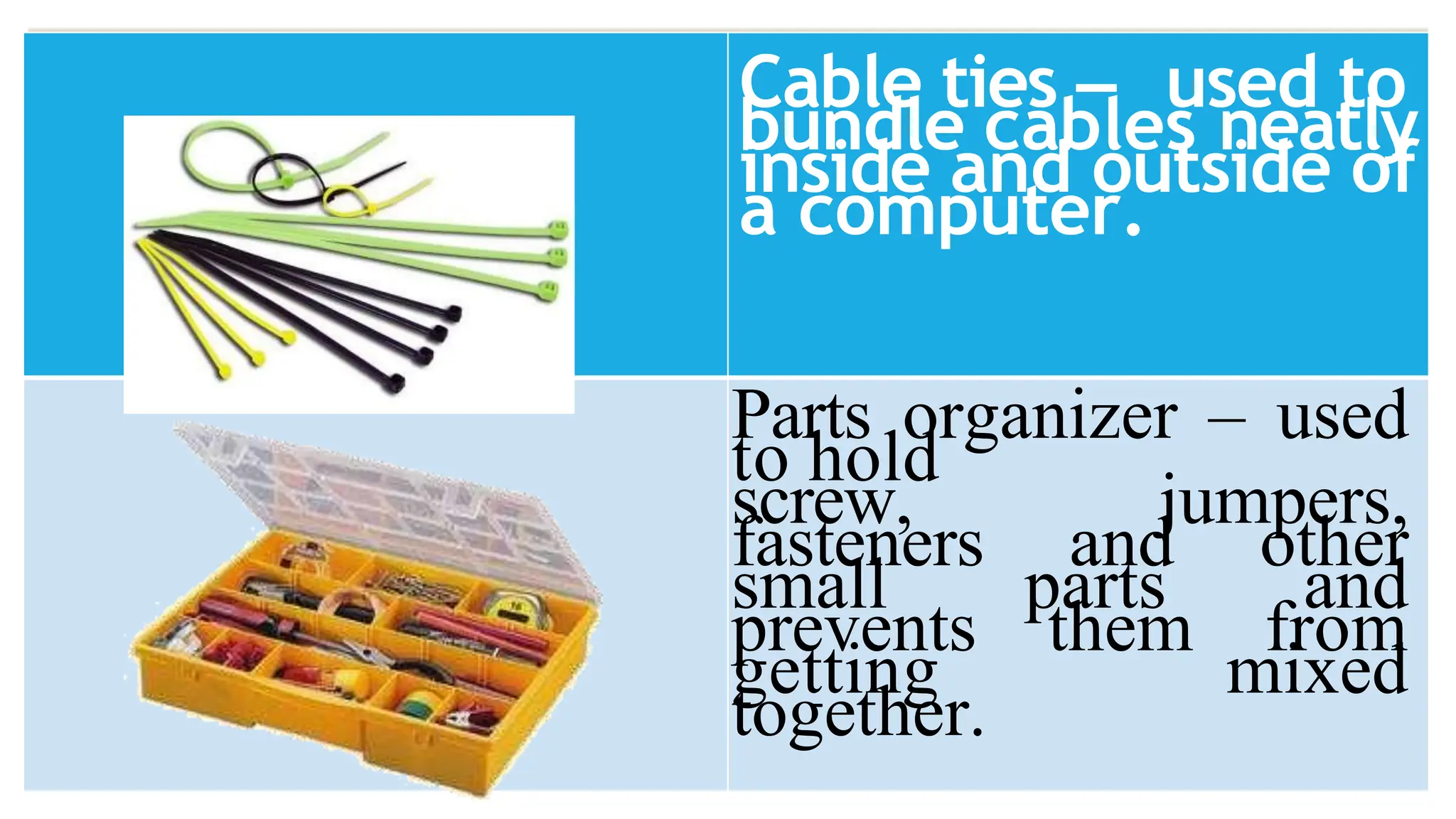 Cable ties – used to
bundle cables neatly
inside and outside of
a computer.
Parts organizer – used
to hold
screw, jumpers,
fasteners and other
small parts and
prevents them from
getting mixed
together.
 