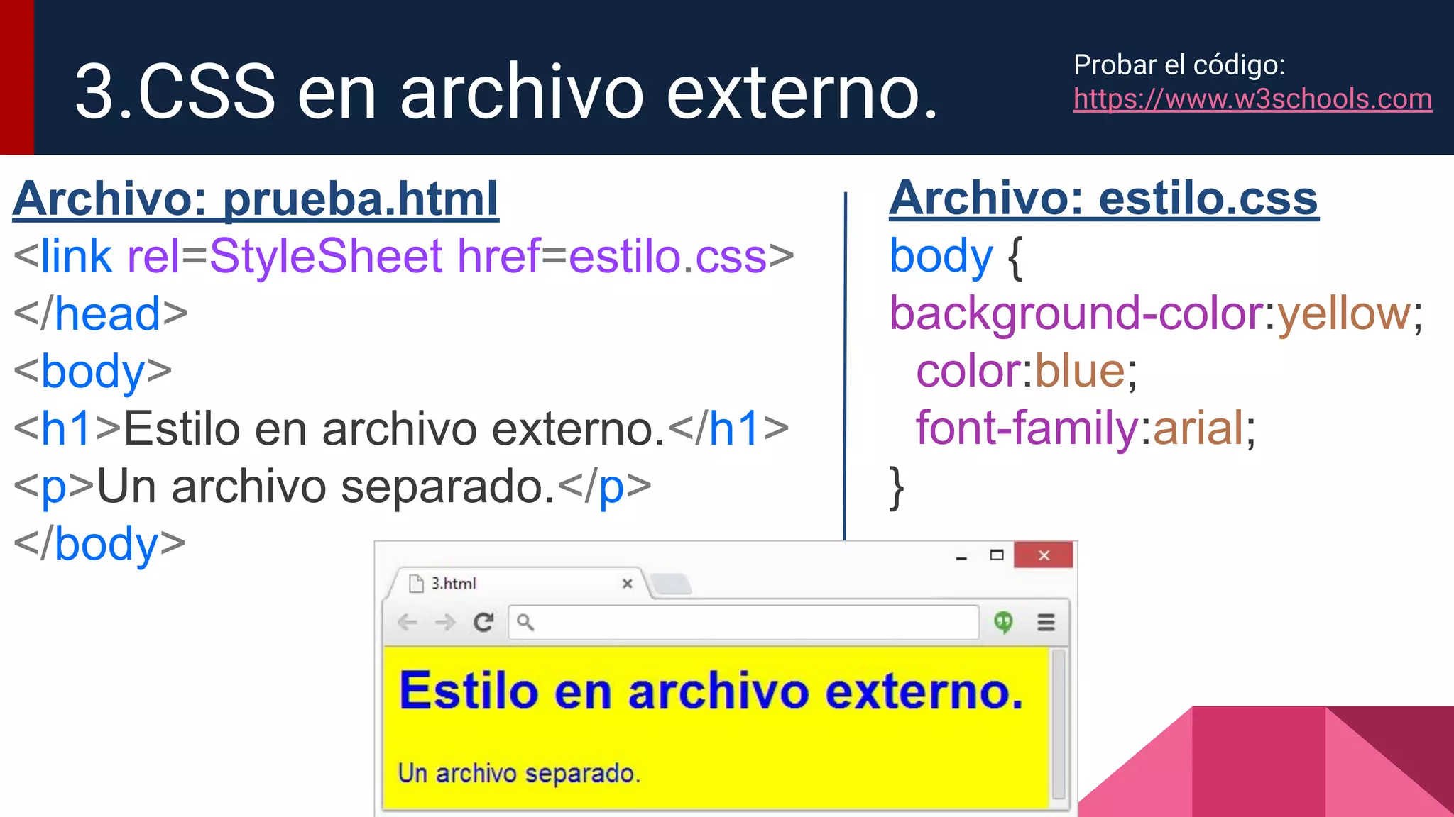3.CSS en archivo externo.
Archivo: prueba.html
<link rel=StyleSheet href=estilo.css>
</head>
<body>
<h1>Estilo en archivo externo.</h1>
<p>Un archivo separado.</p>
</body>
Archivo: estilo.css
body {
background-color:yellow;
color:blue;
font-family:arial;
}
Probar el código:
https://www.w3schools.com
 