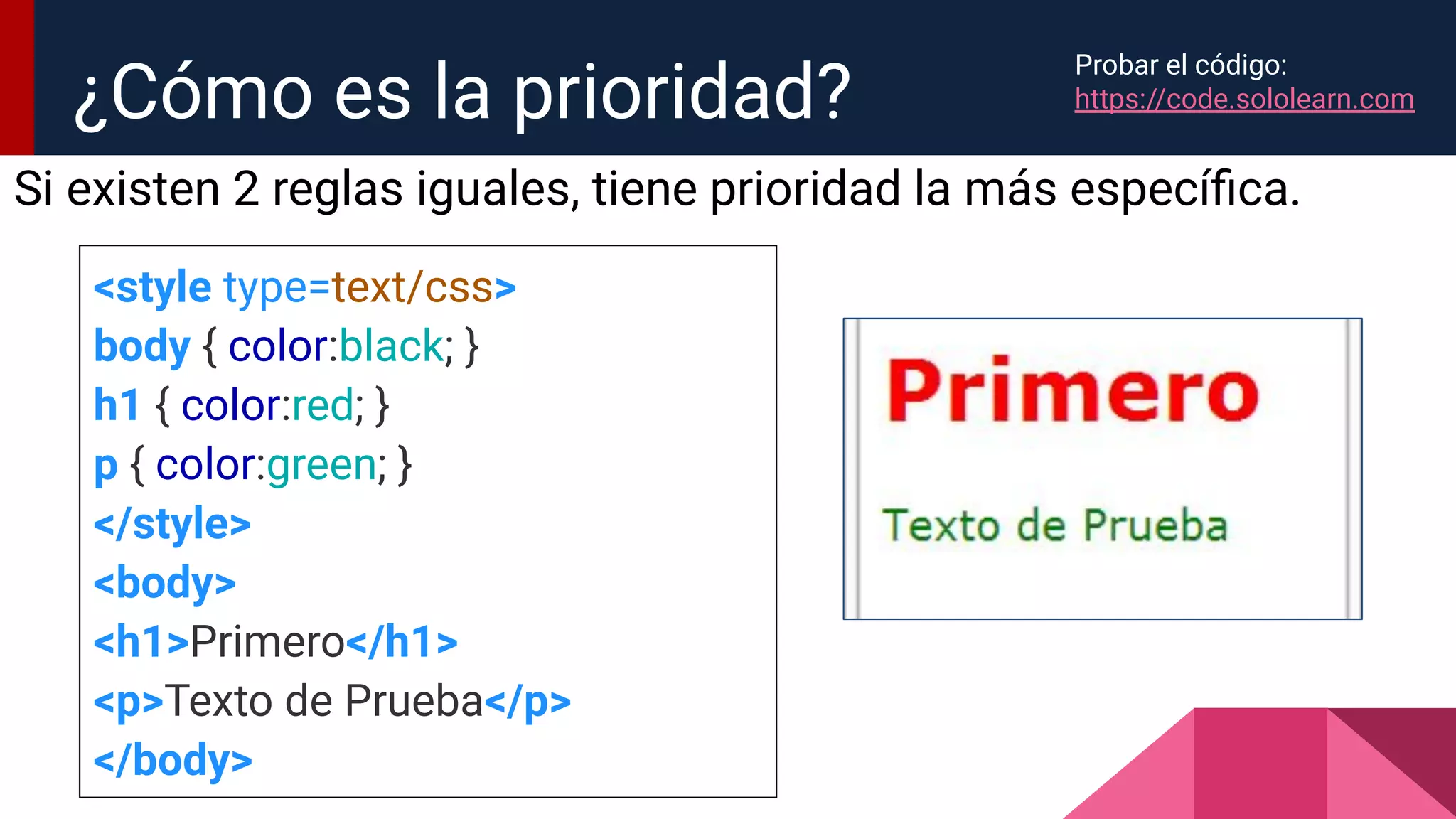 Si existen 2 reglas iguales, tiene prioridad la más especíﬁca.
¿Cómo es la prioridad?
<style type=text/css>
body { color:black; }
h1 { color:red; }
p { color:green; }
</style>
<body>
<h1>Primero</h1>
<p>Texto de Prueba</p>
</body>
Probar el código:
https://code.sololearn.com
 