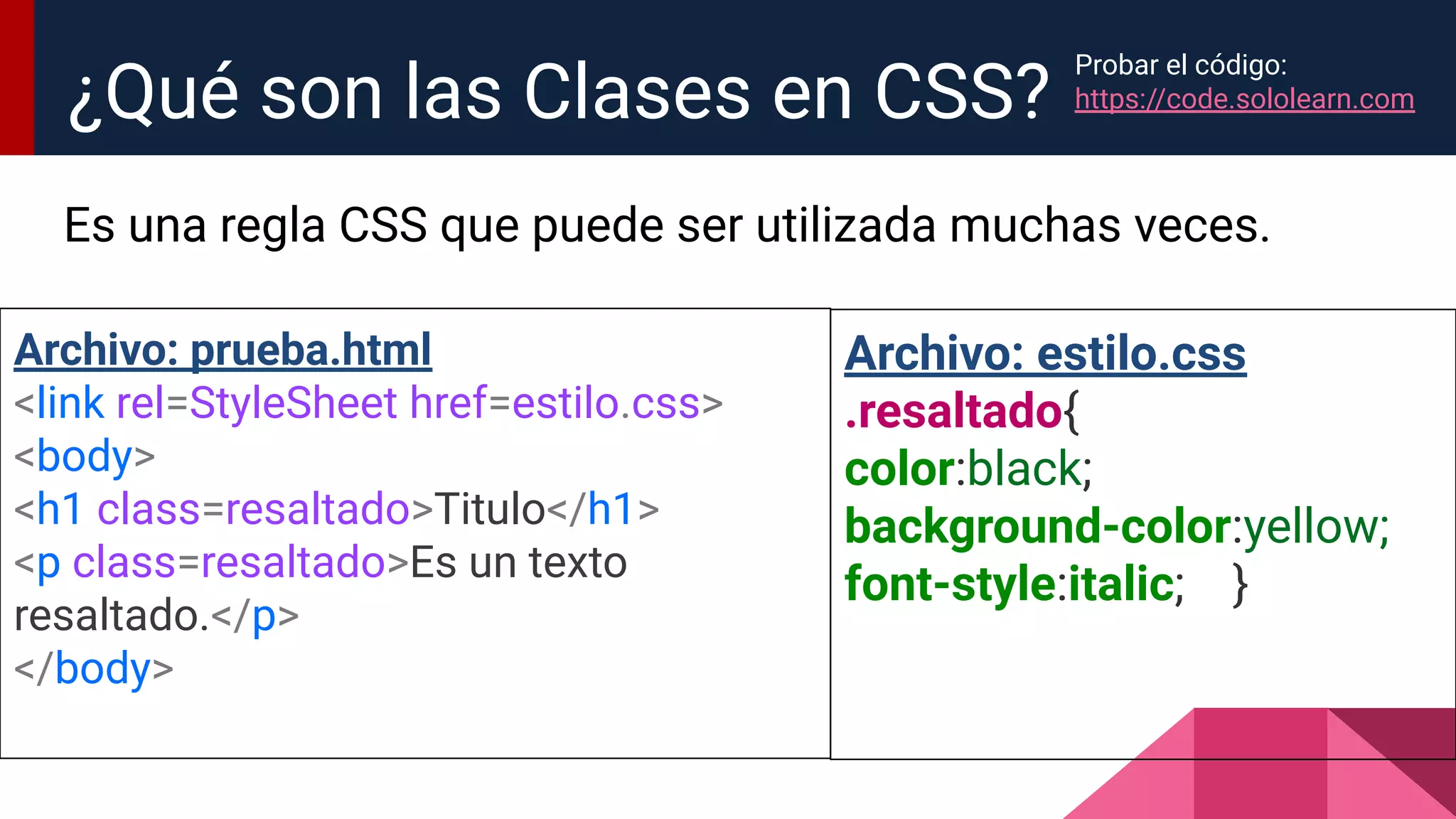 Es una regla CSS que puede ser utilizada muchas veces.
¿Qué son las Clases en CSS?
Archivo: prueba.html
<link rel=StyleSheet href=estilo.css>
<body>
<h1 class=resaltado>Titulo</h1>
<p class=resaltado>Es un texto
resaltado.</p>
</body>
Archivo: estilo.css
.resaltado{
color:black;
background-color:yellow;
font-style:italic; }
Probar el código:
https://code.sololearn.com
 