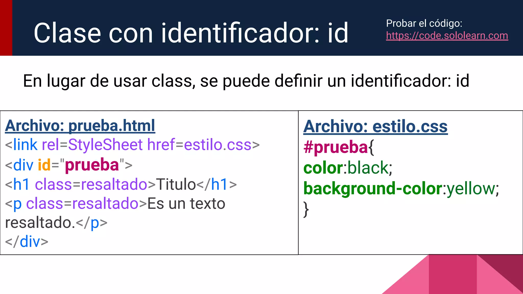 En lugar de usar class, se puede deﬁnir un identiﬁcador: id
Clase con identiﬁcador: id
Archivo: prueba.html
<link rel=StyleSheet href=estilo.css>
<div id="prueba">
<h1 class=resaltado>Titulo</h1>
<p class=resaltado>Es un texto
resaltado.</p>
</div>
Archivo: estilo.css
#prueba{
color:black;
background-color:yellow;
}
Probar el código:
https://code.sololearn.com
 