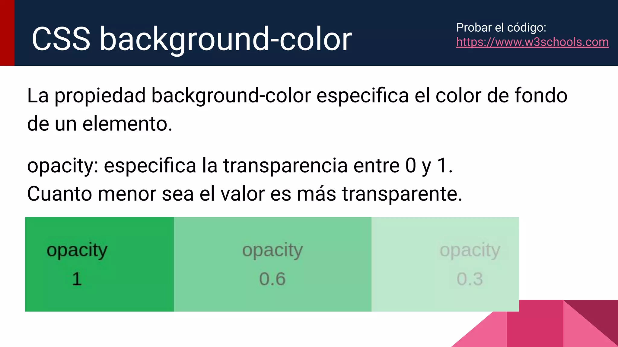 La propiedad background-color especiﬁca el color de fondo
de un elemento.
opacity: especiﬁca la transparencia entre 0 y 1.
Cuanto menor sea el valor es más transparente.
CSS background-color
Probar el código:
https://www.w3schools.com
 