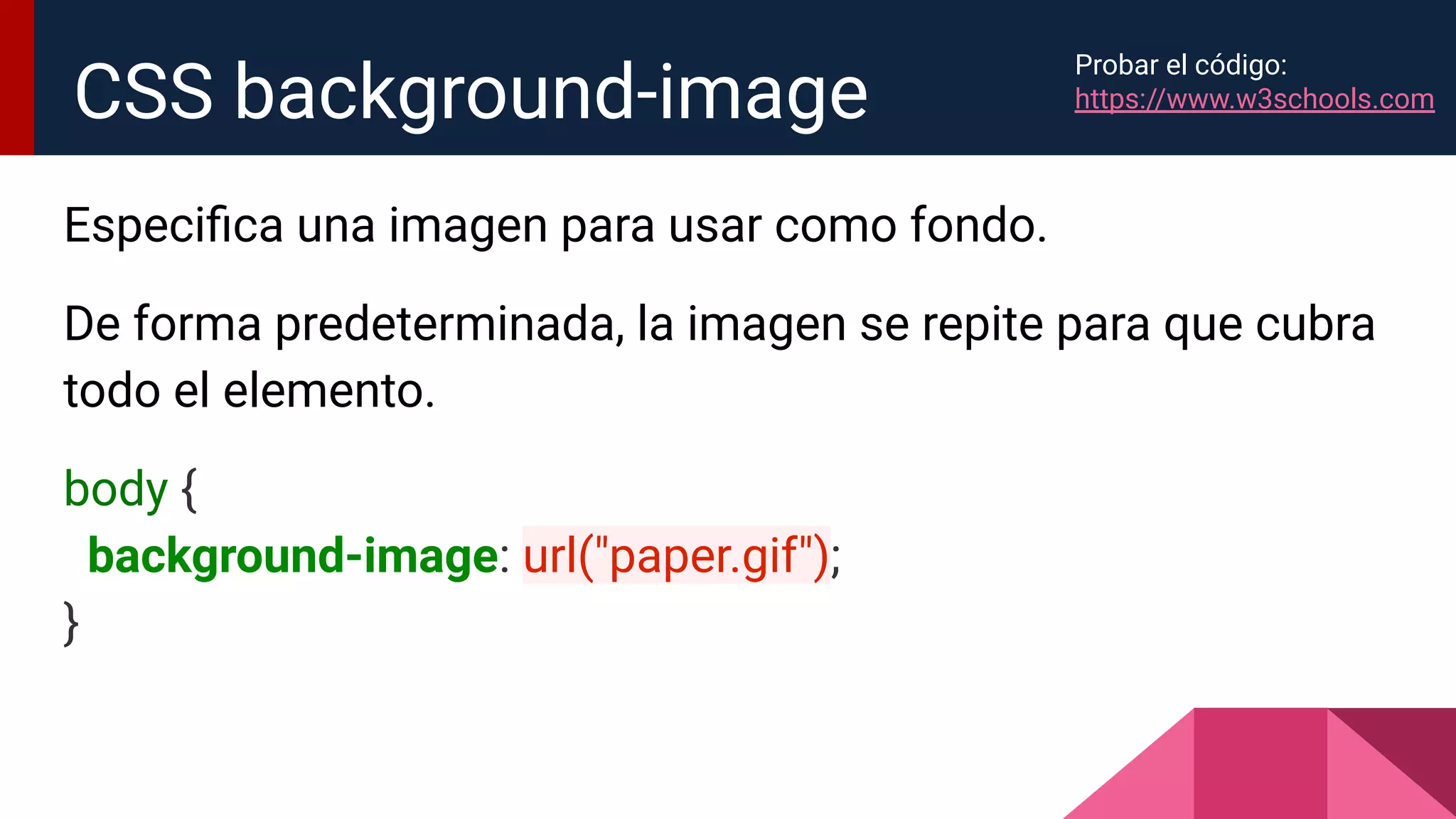 Especiﬁca una imagen para usar como fondo.
De forma predeterminada, la imagen se repite para que cubra
todo el elemento.
body {
background-image: url("paper.gif");
}
CSS background-image
Probar el código:
https://www.w3schools.com
 