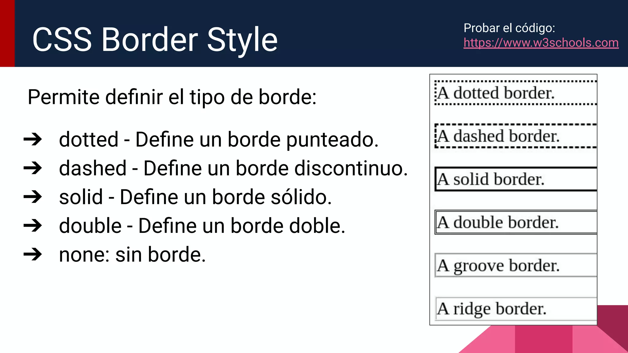 Permite deﬁnir el tipo de borde:
➔ dotted - Deﬁne un borde punteado.
➔ dashed - Deﬁne un borde discontinuo.
➔ solid - Deﬁne un borde sólido.
➔ double - Deﬁne un borde doble.
➔ none: sin borde.
CSS Border Style
Probar el código:
https://www.w3schools.com
 