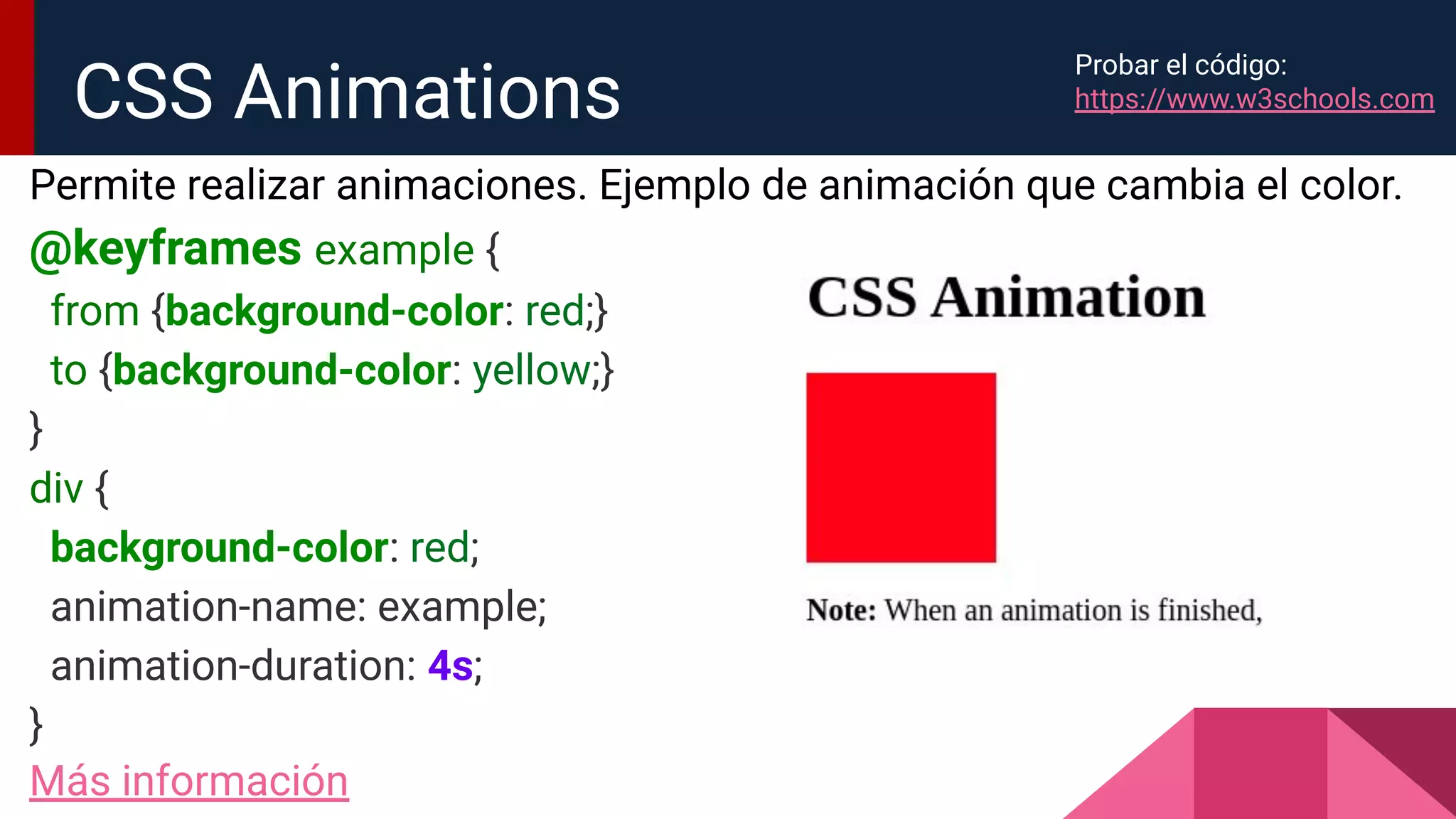 Permite realizar animaciones. Ejemplo de animación que cambia el color.
@keyframes example {
from {background-color: red;}
to {background-color: yellow;}
}
div {
background-color: red;
animation-name: example;
animation-duration: 4s;
}
Más información
CSS Animations
Probar el código:
https://www.w3schools.com
 