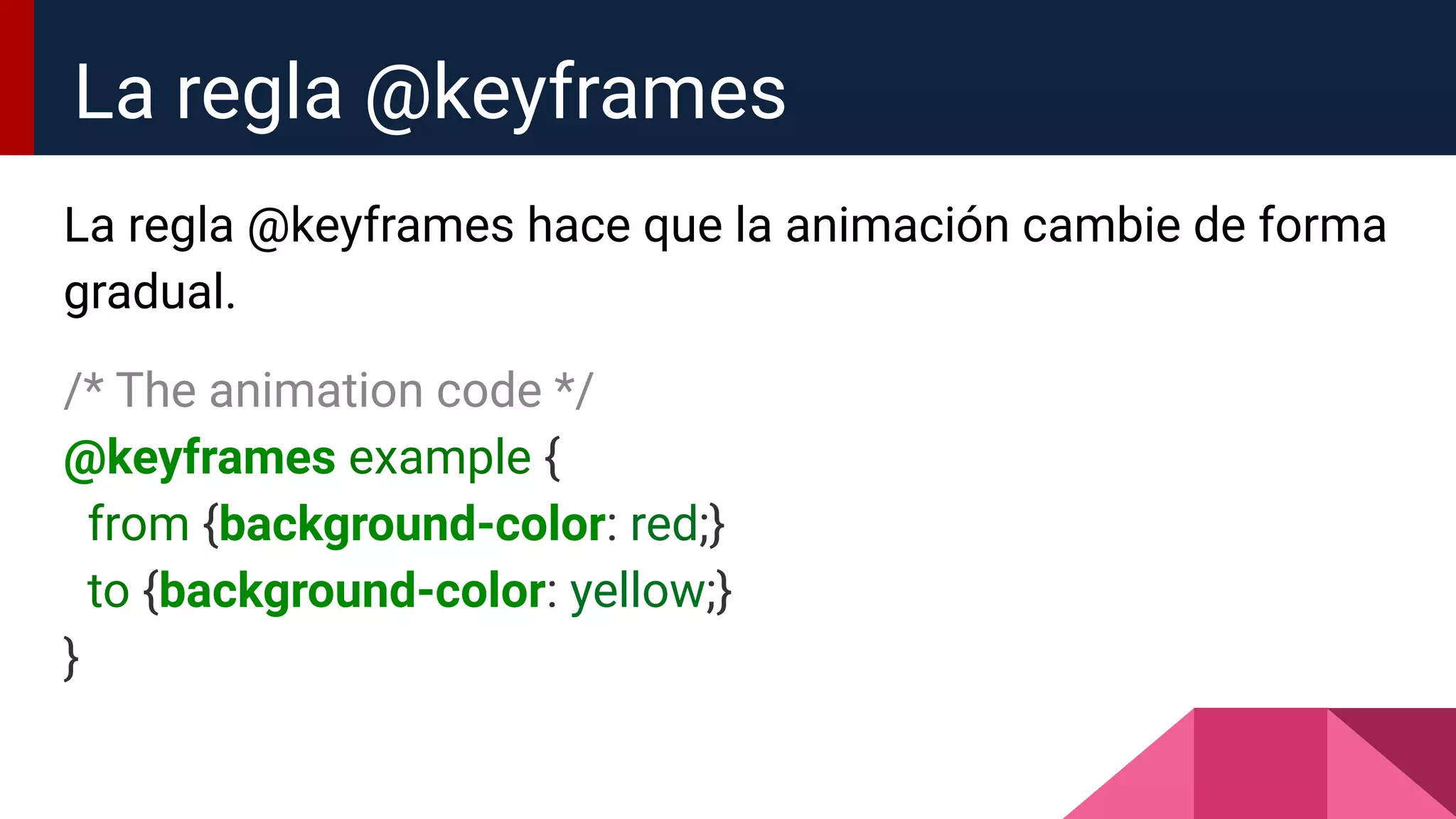La regla @keyframes hace que la animación cambie de forma
gradual.
/* The animation code */
@keyframes example {
from {background-color: red;}
to {background-color: yellow;}
}
La regla @keyframes
 