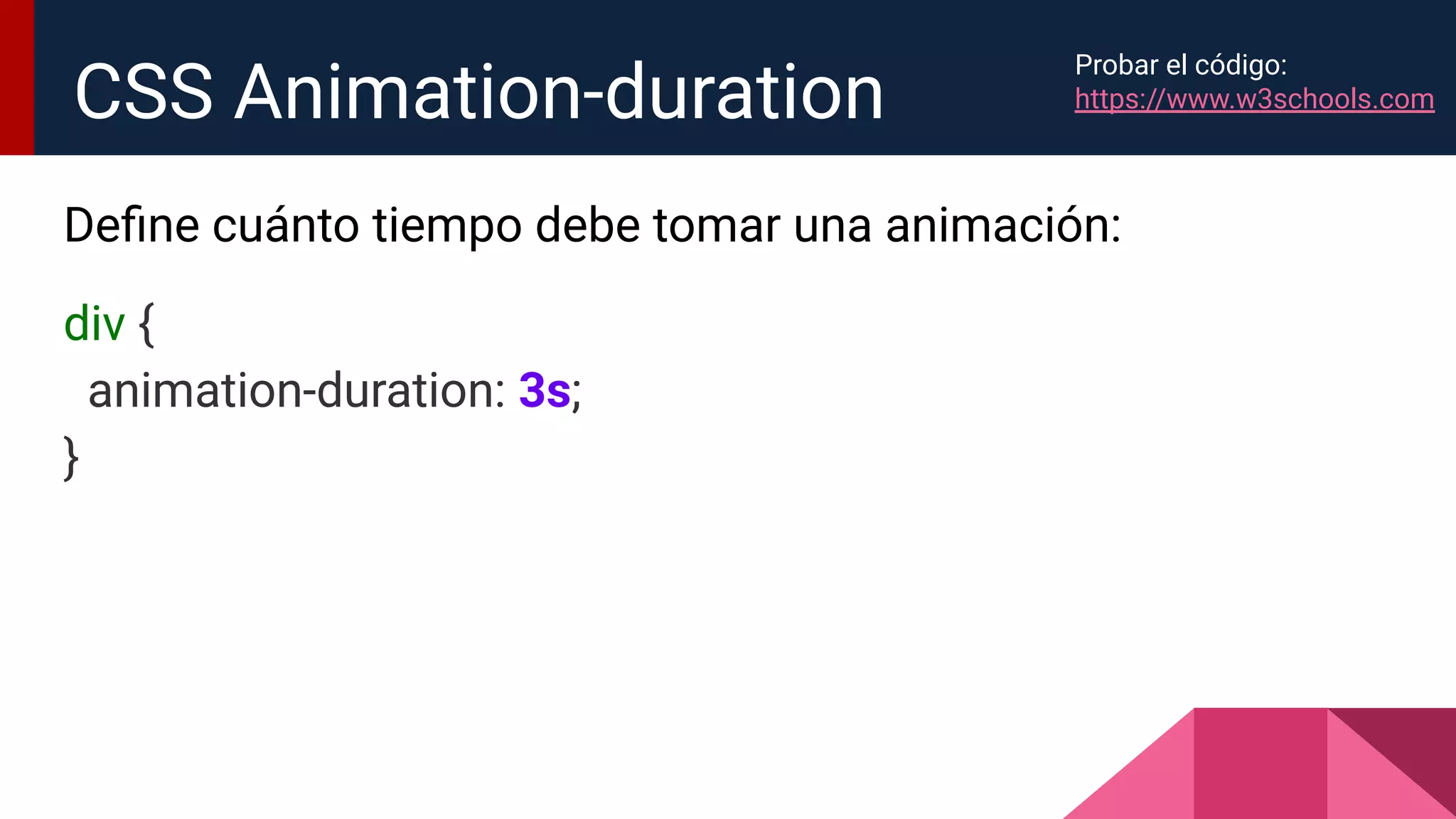 Deﬁne cuánto tiempo debe tomar una animación:
div {
animation-duration: 3s;
}
CSS Animation-duration
Probar el código:
https://www.w3schools.com
 