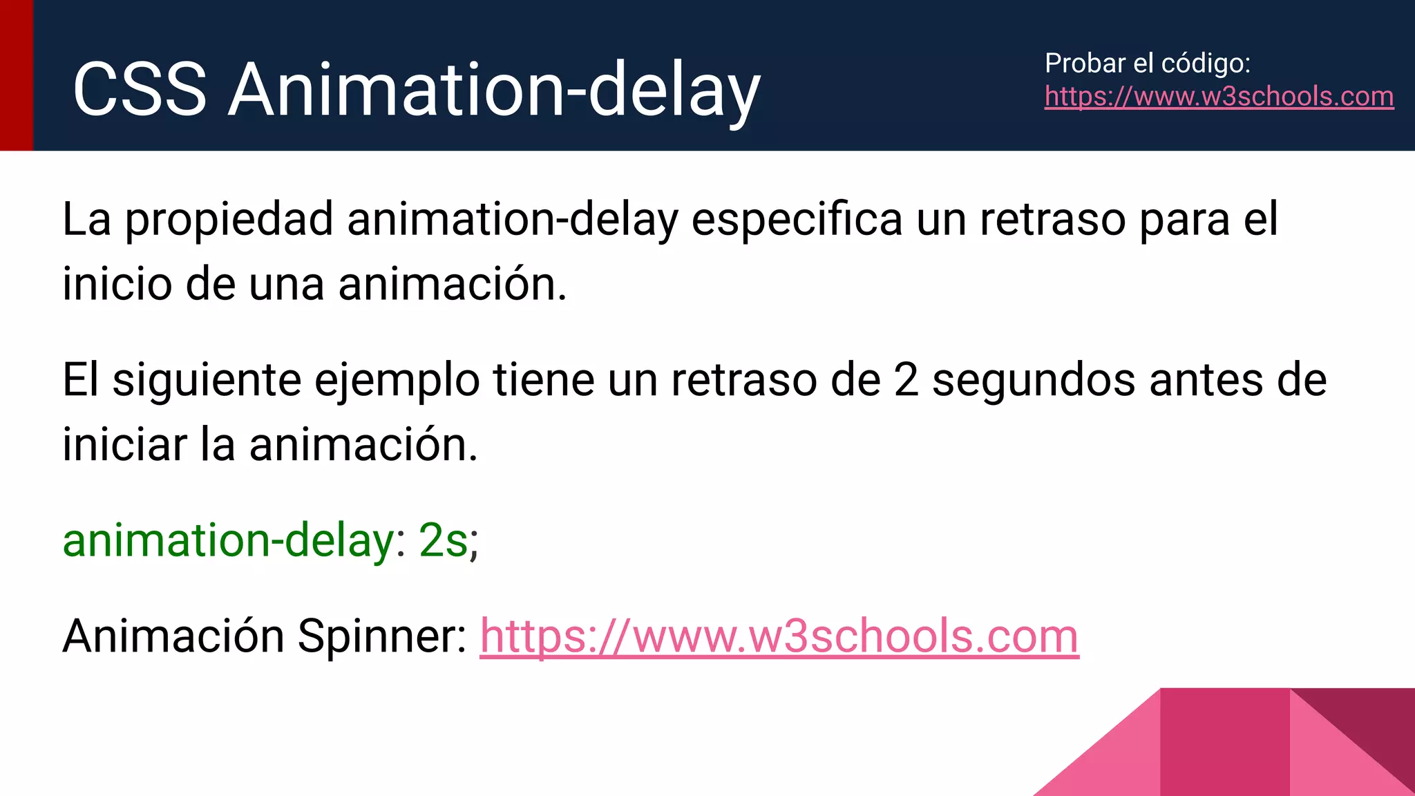 La propiedad animation-delay especiﬁca un retraso para el
inicio de una animación.
El siguiente ejemplo tiene un retraso de 2 segundos antes de
iniciar la animación.
animation-delay: 2s;
Animación Spinner: https://www.w3schools.com
CSS Animation-delay
Probar el código:
https://www.w3schools.com
 