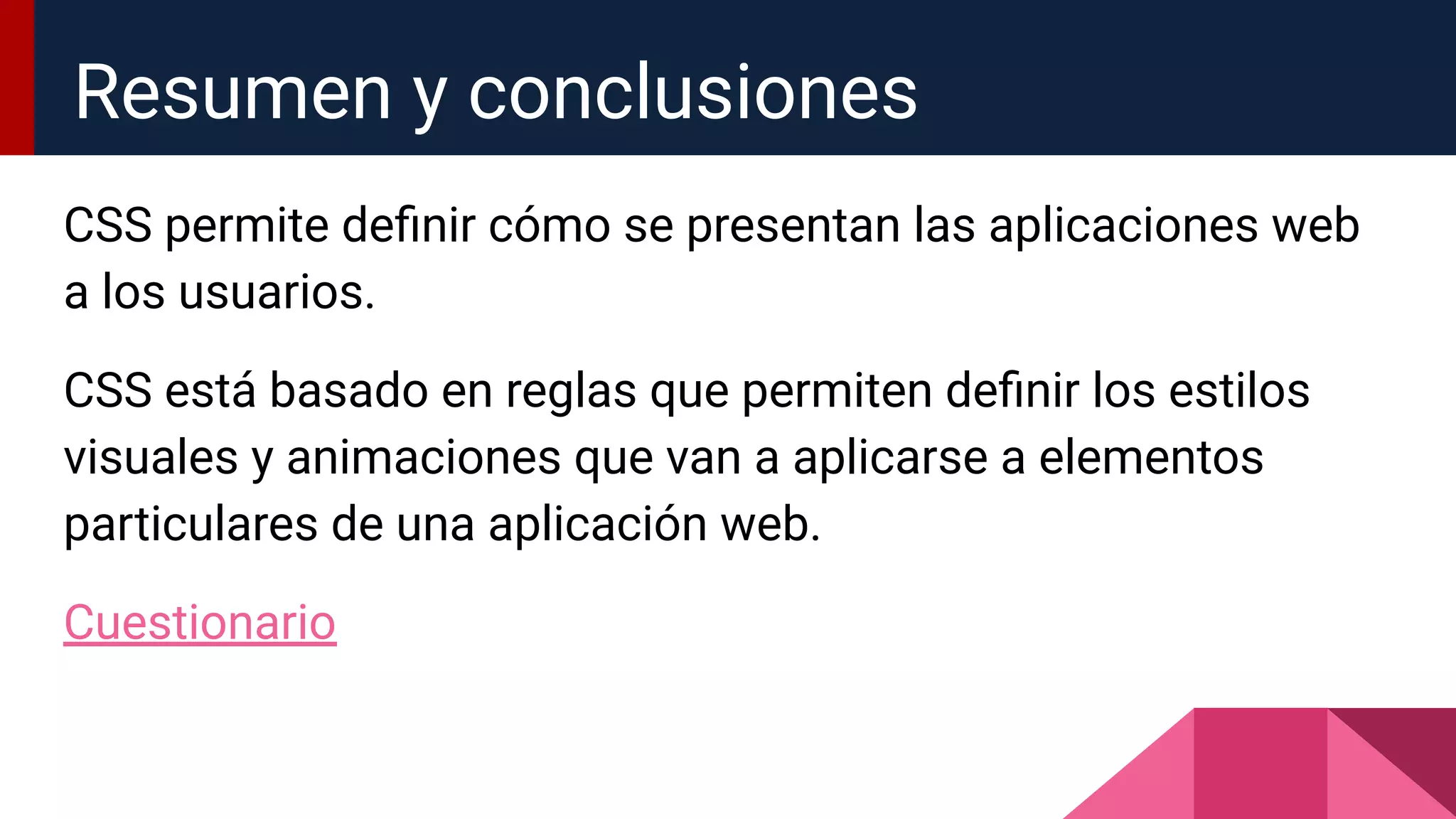 CSS permite deﬁnir cómo se presentan las aplicaciones web
a los usuarios.
CSS está basado en reglas que permiten deﬁnir los estilos
visuales y animaciones que van a aplicarse a elementos
particulares de una aplicación web.
Cuestionario
Resumen y conclusiones
 