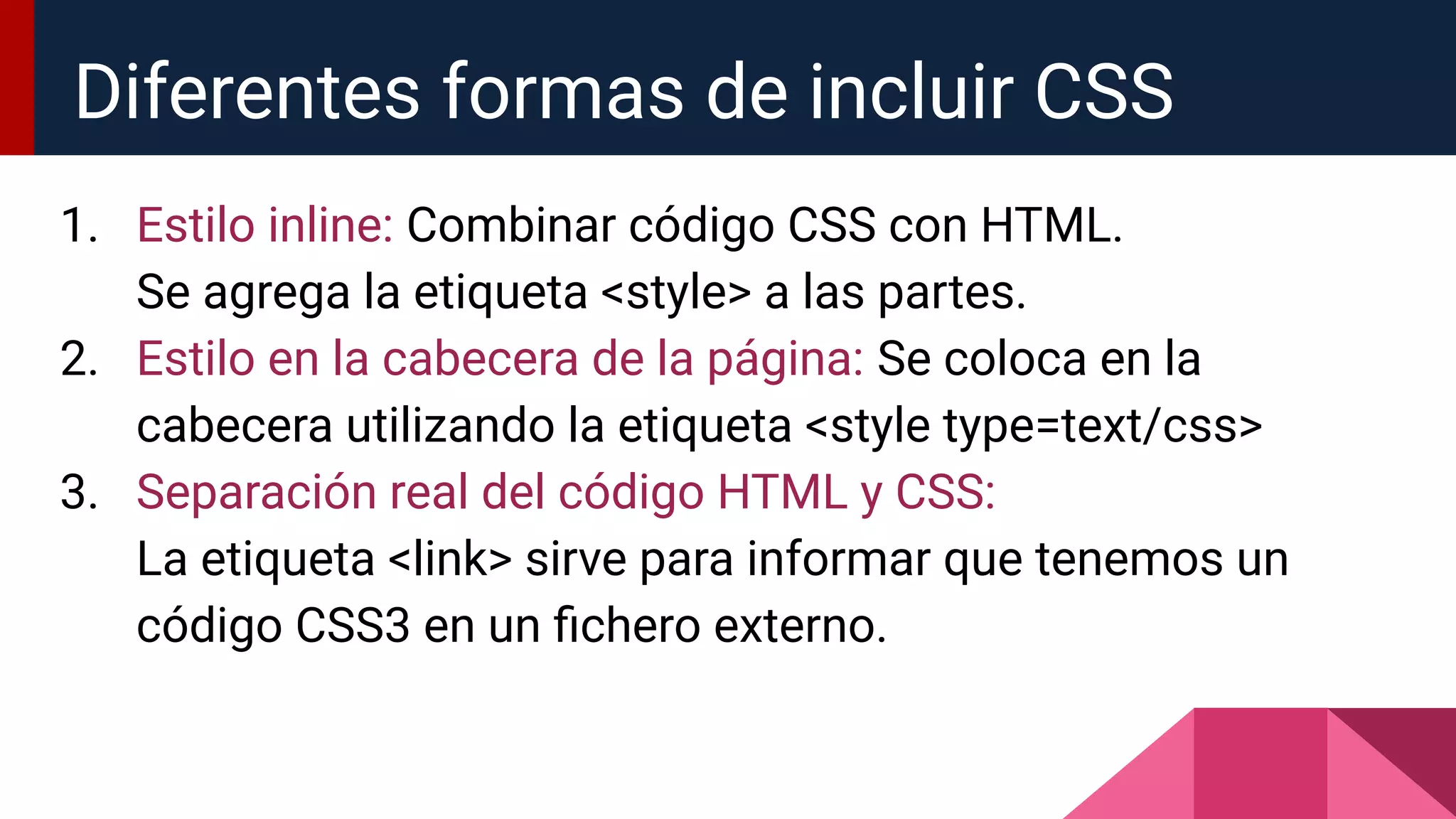 1. Estilo inline: Combinar código CSS con HTML.
Se agrega la etiqueta <style> a las partes.
2. Estilo en la cabecera de la página: Se coloca en la
cabecera utilizando la etiqueta <style type=text/css>
3. Separación real del código HTML y CSS:
La etiqueta <link> sirve para informar que tenemos un
código CSS3 en un ﬁchero externo.
Diferentes formas de incluir CSS
 
