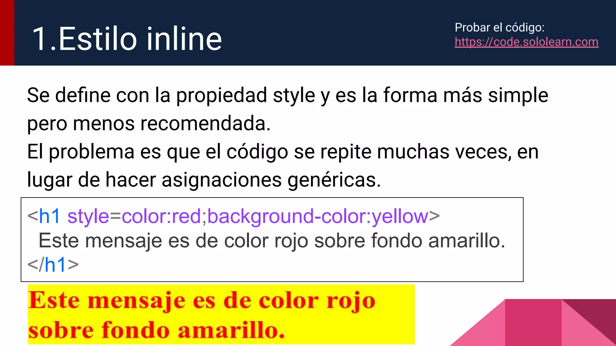 Se deﬁne con la propiedad style y es la forma más simple
pero menos recomendada.
El problema es que el código se repite muchas veces, en
lugar de hacer asignaciones genéricas.
1.Estilo inline
<h1 style=color:red;background-color:yellow>
Este mensaje es de color rojo sobre fondo amarillo.
</h1>
Probar el código:
https://code.sololearn.com
 