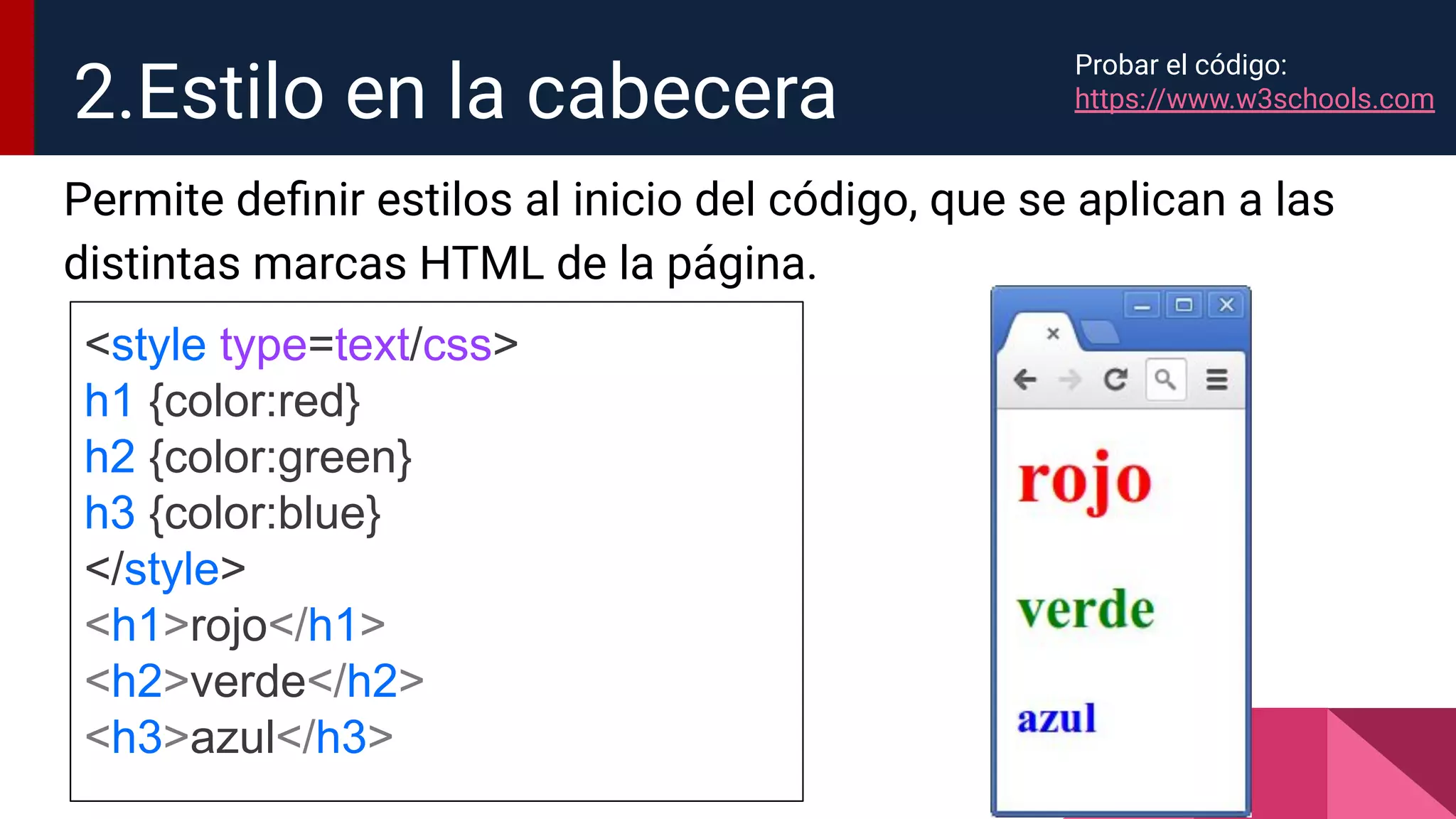 Permite deﬁnir estilos al inicio del código, que se aplican a las
distintas marcas HTML de la página.
2.Estilo en la cabecera
<style type=text/css>
h1 {color:red}
h2 {color:green}
h3 {color:blue}
</style>
<h1>rojo</h1>
<h2>verde</h2>
<h3>azul</h3>
Probar el código:
https://www.w3schools.com
 