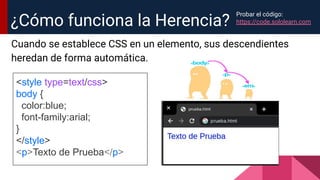 Cuando se establece CSS en un elemento, sus descendientes
heredan de forma automática.
¿Cómo funciona la Herencia?
<style type=text/css>
body {
color:blue;
font-family:arial;
}
</style>
<p>Texto de Prueba</p>
Probar el código:
https://code.sololearn.com
 