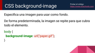 Especiﬁca una imagen para usar como fondo.
De forma predeterminada, la imagen se repite para que cubra
todo el elemento.
body {
background-image: url("paper.gif");
}
CSS background-image
Probar el código:
https://www.w3schools.com
 