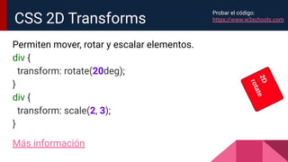 Permiten mover, rotar y escalar elementos.
div {
transform: rotate(20deg);
}
div {
transform: scale(2, 3);
}
Más información
CSS 2D Transforms
Probar el código:
https://www.w3schools.com
 