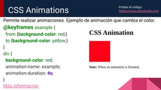 Permite realizar animaciones. Ejemplo de animación que cambia el color.
@keyframes example {
from {background-color: red;}
to {background-color: yellow;}
}
div {
background-color: red;
animation-name: example;
animation-duration: 4s;
}
Más información
CSS Animations
Probar el código:
https://www.w3schools.com
 