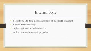 Internal Style
• It Specify the CSS Style in the head section of the HTML document.
• It is used for multiple tags.
• <style> tag is used in the head section.
• <style> tag contains the style properties.
 