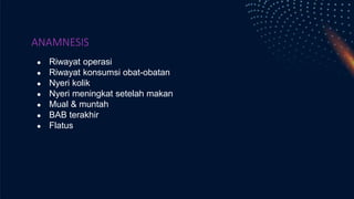 ANAMNESIS
● Riwayat operasi
● Riwayat konsumsi obat-obatan
● Nyeri kolik
● Nyeri meningkat setelah makan
● Mual & muntah
● BAB terakhir
● Flatus
 