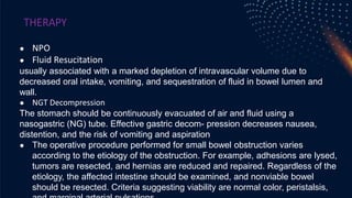 THERAPY
● NPO
● Fluid Resucitation
usually associated with a marked depletion of intravascular volume due to
decreased oral intake, vomiting, and sequestration of fluid in bowel lumen and
wall.
● NGT Decompression
The stomach should be continuously evacuated of air and fluid using a
nasogastric (NG) tube. Effective gastric decom- pression decreases nausea,
distention, and the risk of vomiting and aspiration
● The operative procedure performed for small bowel obstruction varies
according to the etiology of the obstruction. For example, adhesions are lysed,
tumors are resected, and hernias are reduced and repaired. Regardless of the
etiology, the affected intestine should be examined, and nonviable bowel
should be resected. Criteria suggesting viability are normal color, peristalsis,
 