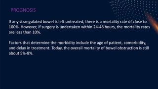 PROGNOSIS
If any strangulated bowel is left untreated, there is a mortality rate of close to
100%. However, if surgery is undertaken within 24-48 hours, the mortality rates
are less than 10%.
Factors that determine the morbidity include the age of patient, comorbidity,
and delay in treatment. Today, the overall mortality of bowel obstruction is still
about 5%-8%.
 