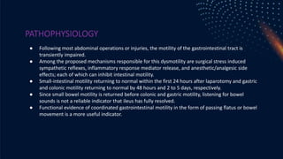 PATHOPHYSIOLOGY
● Following most abdominal operations or injuries, the motility of the gastrointestinal tract is
transiently impaired.
● Among the proposed mechanisms responsible for this dysmotility are surgical stress induced
sympathetic reflexes, inflammatory response mediator release, and anesthetic/analgesic side
effects; each of which can inhibit intestinal motility.
● Small-intestinal motility returning to normal within the first 24 hours after laparotomy and gastric
and colonic motility returning to normal by 48 hours and 2 to 5 days, respectively.
● Since small bowel motility is returned before colonic and gastric motility, listening for bowel
sounds is not a reliable indicator that ileus has fully resolved.
● Functional evidence of coordinated gastrointestinal motility in the form of passing flatus or bowel
movement is a more useful indicator.
 
