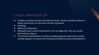 CLINICAL MANIFESTATION
● Inability to tolerate liquids and solids by mouth, nausea, and lack of flatus or
bowel movements are the most common symptoms
● Vomiting
● Abdominal distension
● Although bowel sound characteristics are not diagnostic, they are usually
diminished or absent.
● The clinical manifestations of chronic intestinal pseudo-obstruction include
variable degrees of nausea and vomiting and abdominal pain and distention
 