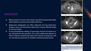 DIAGNOSIS
● Measurement of serum electrolytes may demonstrate electrolyte
abnormalities commonly associated with ileus.
● Abdominal radiographs are often obtained, but the distinction
between ileus and mechanical obstruction may be difficult based
on this test alone.
● In the postoperative setting, CT scanning is the test of choice as it
can demonstrate the presence of an intra-abdominal abscess or
other evidence of peritoneal sepsis that may be causing ileus and
can exclude the presence of complete mechanical obstruction.
 