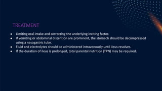 TREATMENT
● Limiting oral intake and correcting the underlying inciting factor.
● If vomiting or abdominal distention are prominent, the stomach should be decompressed
using a nasogastric tube.
● Fluid and electrolytes should be administered intravenously until ileus resolves.
● If the duration of ileus is prolonged, total parental nutrition (TPN) may be required.
 