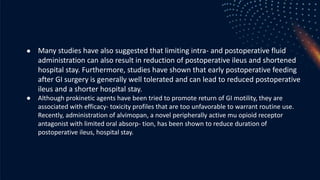 ● Many studies have also suggested that limiting intra- and postoperative fluid
administration can also result in reduction of postoperative ileus and shortened
hospital stay. Furthermore, studies have shown that early postoperative feeding
after GI surgery is generally well tolerated and can lead to reduced postoperative
ileus and a shorter hospital stay.
● Although prokinetic agents have been tried to promote return of GI motility, they are
associated with efficacy- toxicity profiles that are too unfavorable to warrant routine use.
Recently, administration of alvimopan, a novel peripherally active mu opioid receptor
antagonist with limited oral absorp- tion, has been shown to reduce duration of
postoperative ileus, hospital stay.
 